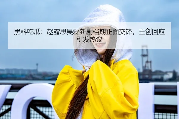 黑料吃瓜：赵露思吴磊新剧档期正面交锋，主创回应引发热议